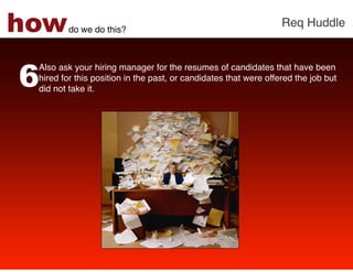 how      do we do this?!
                                                                  Req Huddle!




6
 Also ask your hiring manager for the resumes of candidates that have been
 hired for this position in the past, or candidates that were offered the job but
 did not take it. !
 