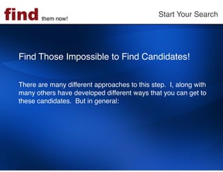 find    them now!!
                                               Start Your Search!




 Find Those Impossible to Find Candidates!  
  
  
 There are many different approaches to this step. I, along with
 many others have developed different ways that you can get to
 these candidates. But in general:!
 