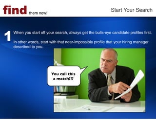 find         them now!!
                                                            Start Your Search!




1
    When you start off your search, always get the bulls-eye candidate proﬁles ﬁrst. !
    !
    In other words, start with that near-impossible proﬁle that your hiring manager
    described to you. !




                          You call this 
                           a match???	

 