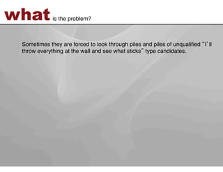 what         is the problem?!



 Sometimes they are forced to look through piles and piles of unqualiﬁed I ll
 throw everything at the wall and see what sticks type candidates. !
 