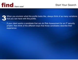 find         them now!!
                                                           Start Your Search!




3
    When you envision what this proﬁle looks like, always think of as many variations
    that you can have with this proﬁle. !
    !
    If your client wants a candidate that can do Risk Assessment for an IT security
    project, then think of the different ways that those candidates describe their
    experience: !
 