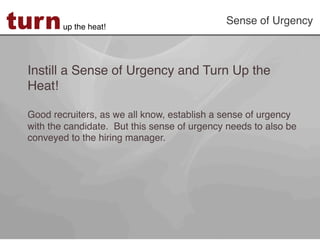 turn     up the heat!!
                                              Sense of Urgency!



 Instill a Sense of Urgency and Turn Up the
 Heat!!
 !
 Good recruiters, as we all know, establish a sense of urgency
 with the candidate. But this sense of urgency needs to also be
 conveyed to the hiring manager. !
 