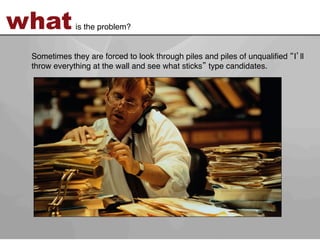what         is the problem?!


 Sometimes they are forced to look through piles and piles of unqualiﬁed I ll
 throw everything at the wall and see what sticks type candidates. !
 !
 