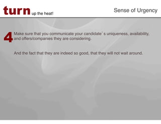 turn          up the heat!!
                                                             Sense of Urgency!




4
    Make sure that you communicate your candidate s uniqueness, availability,
    and offers/companies they are considering. !
     
    !
    And the fact that they are indeed so good, that they will not wait around. !
 