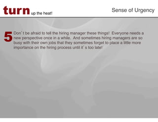 turn         up the heat!!
                                                           Sense of Urgency!




5
    Don t be afraid to tell the hiring manager these things! Everyone needs a
    new perspective once in a while. And sometimes hiring managers are so
    busy with their own jobs that they sometimes forget to place a little more
    importance on the hiring process until it s too late!!
 