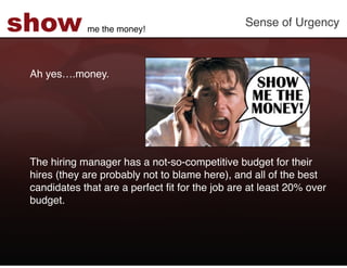 show         me the money!!
                                                Sense of Urgency!



 Ah yes….money. !
 !
 !
 !
 !
 !
 !
 The hiring manager has a not-so-competitive budget for their
 hires (they are probably not to blame here), and all of the best
 candidates that are a perfect ﬁt for the job are at least 20% over
 budget.!
 