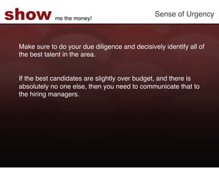 show         me the money!!
                                                Sense of Urgency!



 Make sure to do your due diligence and decisively identify all of
 the best talent in the area. !
 !
 !
 If the best candidates are slightly over budget, and there is
 absolutely no one else, then you need to communicate that to
 the hiring managers. !
 !
 