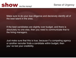 show         me the money!!
                                                Sense of Urgency!



 Make sure to do your due diligence and decisively identify all of
 the best talent in the area. !
 !
 !
 If the best candidates are slightly over budget, and there is
 absolutely no one else, then you need to communicate that to
 the hiring managers. !
  
 !
 Just make sure that this is true, because if a competing agency
 or another recruiter ﬁnds a candidate within budget, then
 you ve lost your credibility. !
 