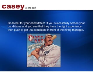 casey          at the bat!!




 Go to bat for your candidates! If you successfully screen your
 candidates and you see that they have the right experience,
 then push to get that candidate in front of the hiring manager. !
 