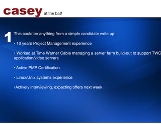 casey              at the bat!!




1
    This could be anything from a simple candidate write up:!
    !
    •  10 years Project Management experience 
    !
    •  Worked at Time Warner Cable managing a server farm build-out to support TWC
    application/video servers 
    !
    •  Active PMP Certiﬁcation 
    !
    •  Linux/Unix systems experience  
    !
    • Actively interviewing, expecting offers next week!
    !
 