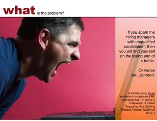 what   is the problem?!



                               If you spam the
                              hiring managers
                              with unqualiﬁed
                            candidates*, then
                          you will ﬁnd yourself
                          on the losing end of
                                       a battle.  
                                                 
                                      Or worse  
                                  yet…ignored.!
                                               !
                                               !
                                               !
                                 (I will talk about those
                          problems in a separate ERE
                           workshop that I m doing in
                                  Hollywood, FL called
                               Improving Your Stafﬁng
                           Process Through Quality of
                                                  Hires ) !
 