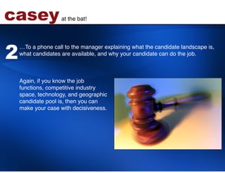 casey               at the bat!!




2
    …To a phone call to the manager explaining what the candidate landscape is,
    what candidates are available, and why your candidate can do the job.  
     
    !
    !
    Again, if you know the job  
    functions, competitive industry  
    space, technology, and geographic  
    candidate pool is, then you can  
    make your case with decisiveness. !
 