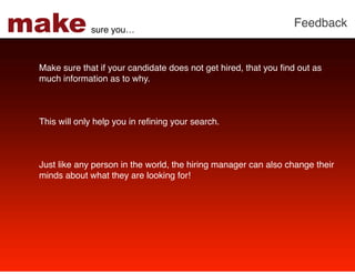 make          sure you…!
                                                                 Feedback!


 Make sure that if your candidate does not get hired, that you ﬁnd out as
 much information as to why.!
  
 !
 !
 This will only help you in reﬁning your search.!
 !
 !
 !
 Just like any person in the world, the hiring manager can also change their
 minds about what they are looking for!!
 !
 
