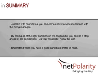 in SUMMARY


  •  Just like with candidates, you sometimes have to set expectations with
  the hiring manager. !


  •  By asking all of the right questions in the req huddle, you can be a step
  ahead of the competition. Do your research! Know the job! !


  •  Understand when you have a good candidate proﬁle in hand. !
 