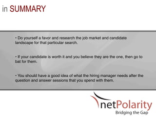 in SUMMARY


  •  Do yourself a favor and research the job market and candidate
  landscape for that particular search. !
  !
  !
  •  If your candidate is worth it and you believe they are the one, then go to
  bat for them. !
  !
  !
  •  You should have a good idea of what the hiring manager needs after the
  question and answer sessions that you spend with them. !
 