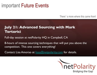 important Future Events
                                               There s more where this came from!



 July 21: Advanced Sourcing with Mark
 Tortorici	

 Full-day session at netPolarity HQ in Campbell, CA	

 8-hours of intense sourcing techniques that will put you above the
 competition. This one covers everything! 	

 Contact: Lisa Amorao at lisaa@netpolarity.com for details.	

 