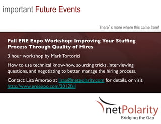 important Future Events
                                               There s more where this came from!


 Fall ERE Expo Workshop: Improving Your Stafﬁng
 Process Through Quality of Hires	

 3 hour workshop by Mark Tortorici	

 How to use technical know-how, sourcing tricks, interviewing
 questions, and negotiating to better manage the hiring process. 	

 Contact: Lisa Amorao at lisaa@netpolarity.com for details, or visit
 http://www.ereexpo.com/2012fall 	

 