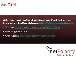 ask Mark!


 Ask your most profound questions and Mark will answer
 in a post on Stafﬁng alchemy: http://blog.netpolarity.com 	

 •  Facebook: https://www.facebook.com/MARSbynetPolarity 	

 • Tweet us: @netPolarity	

 •  MARS website: http://mars.netpolarity.com/ask-mark 	

 