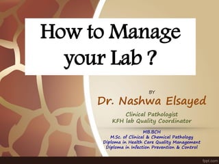 How to Manage
your Lab ?
BY
Dr. Nashwa Elsayed
Clinical Pathologist
KFH lab Quality Coordinator
MB.BCH
M.Sc. of Clinical & Chemical Pathology
Diploma in Health Care Quality Management
Diploma in Infection Prevention & Control
 