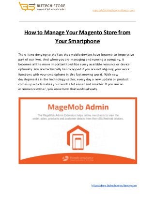 ​support@biztechconsultancy.com
How to Manage Your Magento Store from
Your Smartphone
There is no denying to the fact that mobile devices have become an imperative
part of our lives. And when you are managing and running a company, it
becomes all the more important to utilize every available resource or device
optimally. You are technically handicapped if you are not aligning your work
functions with your smartphone in this fast moving world. With new
developments in the technology sector, every day a new update or product
comes up which makes your work a lot easier and smarter. If you are an
ecommerce owner, you know how that works already.
​https://store.biztechconsultancy.com
 