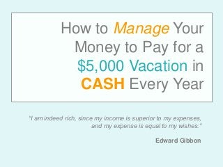 How to Manage Your
Money to Pay for a
$5,000 Vacation in
CASH Every Year
“I am indeed rich, since my income is superior to my expenses,
and my expense is equal to my wishes.”
Edward Gibbon
 