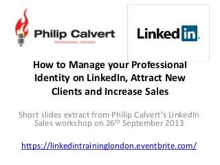How to Manage your Professional
Identity on LinkedIn, Attract New
Clients and Increase Sales
Short slides extract from Philip Calvert’s LinkedIn
Sales workshop on 26th September 2013
https://linkedintraininglondon.eventbrite.com/
 
