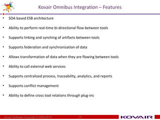 Kovair Omnibus Integration – Features 
• SOA based ESB architecture 
• Ability to perform real-time bi-directional flow between tools 
• Supports linking and synching of artifacts between tools 
• Supports federation and synchronization of data 
• Allows transformation of data when they are flowing between tools 
• Ability to call external web services 
• Supports centralized process, traceability, analytics, and reports 
• Supports conflict management 
• Ability to define cross tool relations through plug-ins 
Kovair Software Copyright © 2000-2014 10 
 