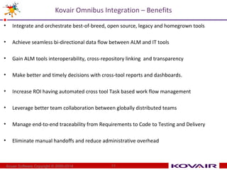 Kovair Omnibus Integration – Benefits 
• Integrate and orchestrate best-of-breed, open source, legacy and homegrown tools 
• Achieve seamless bi-directional data flow between ALM and IT tools 
• Gain ALM tools interoperability, cross-repository linking and transparency 
• Make better and timely decisions with cross-tool reports and dashboards. 
• Increase ROI having automated cross tool Task based work flow management 
• Leverage better team collaboration between globally distributed teams 
• Manage end-to-end traceability from Requirements to Code to Testing and Delivery 
• Eliminate manual handoffs and reduce administrative overhead 
Kovair Software Copyright © 2000-2014 11 
 