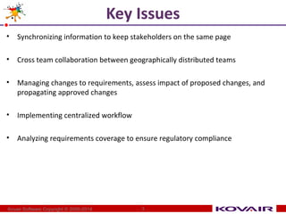 Key Issues 
• Synchronizing information to keep stakeholders on the same page 
• Cross team collaboration between geographically distributed teams 
• Managing changes to requirements, assess impact of proposed changes, and 
propagating approved changes 
• Implementing centralized workflow 
• Analyzing requirements coverage to ensure regulatory compliance 
Kovair Software Copyright © 2000-2014 3 
 