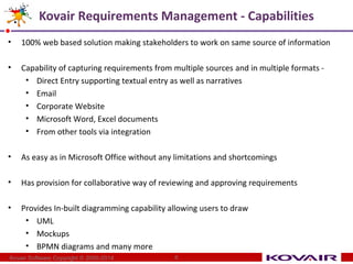 Kovair Requirements Management - Capabilities 
• 100% web based solution making stakeholders to work on same source of information 
• Capability of capturing requirements from multiple sources and in multiple formats - 
• Direct Entry supporting textual entry as well as narratives 
• Email 
• Corporate Website 
• Microsoft Word, Excel documents 
• From other tools via integration 
• As easy as in Microsoft Office without any limitations and shortcomings 
• Has provision for collaborative way of reviewing and approving requirements 
• Provides In-built diagramming capability allowing users to draw 
• UML 
• Mockups 
• BPMN diagrams and many more 
Kovair Software Copyright © 2000-2014 6 
 