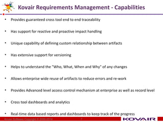Kovair Requirements Management - Capabilities 
• Provides guaranteed cross tool end to end traceability 
• Has support for reactive and proactive impact handling 
• Unique capability of defining custom relationship between artifacts 
• Has extensive support for versioning 
• Helps to understand the "Who, What, When and Why" of any changes 
• Allows enterprise wide reuse of artifacts to reduce errors and re-work 
• Provides Advanced level access control mechanism at enterprise as well as record level 
• Cross tool dashboards and analytics 
• Real-time data based reports and dashboards to keep track of the progress 
Kovair Software Copyright © 2000-2014 7 
 