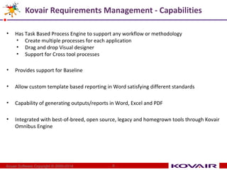 Kovair Requirements Management - Capabilities 
• Has Task Based Process Engine to support any workflow or methodology 
• Create multiple processes for each application 
• Drag and drop Visual designer 
• Support for Cross tool processes 
• Provides support for Baseline 
• Allow custom template based reporting in Word satisfying different standards 
• Capability of generating outputs/reports in Word, Excel and PDF 
• Integrated with best-of-breed, open source, legacy and homegrown tools through Kovair 
Omnibus Engine 
Kovair Software Copyright © 2000-2014 8 
 