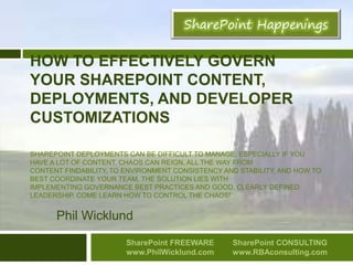 HOW TO EFFECTIVELY GOVERN
YOUR SHAREPOINT CONTENT,
DEPLOYMENTS, AND DEVELOPER
CUSTOMIZATIONS
SHAREPOINT DEPLOYMENTS CAN BE DIFFICULT TO MANAGE, ESPECIALLY IF YOU
HAVE A LOT OF CONTENT. CHAOS CAN REIGN, ALL THE WAY FROM
CONTENT FINDABILITY, TO ENVIRONMENT CONSISTENCY AND STABILITY, AND HOW TO
BEST COORDINATE YOUR TEAM. THE SOLUTION LIES WITH
IMPLEMENTING GOVERNANCE BEST PRACTICES AND GOOD, CLEARLY DEFINED
LEADERSHIP. COME LEARN HOW TO CONTROL THE CHAOS!
Phil Wicklund
SharePoint FREEWARE
www.PhilWicklund.com
SharePoint CONSULTING
www.RBAconsulting.com
 
