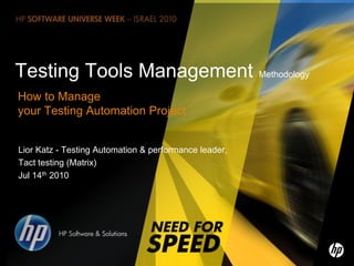 Testing Tools Management Methodology
How to Manage
your Testing Automation Project


Lior Katz - Testing Automation & performance leader,
Tact testing (Matrix)
Jul 14th 2010




1   ©2010 Hewlett-Packard Development Company, L.P. The information contained herein is subject to change without notice
 