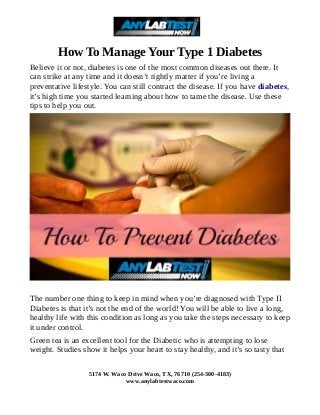 How To Manage Your Type 1 Diabetes
Believe it or not, diabetes is one of the most common diseases out there. It
can strike at any time and it doesn’t rightly matter if you’re living a
preventative lifestyle. You can still contract the disease. If you have diabetes,
it’s high time you started learning about how to tame the disease. Use these
tips to help you out.
The number one thing to keep in mind when you’re diagnosed with Type II
Diabetes is that it’s not the end of the world! You will be able to live a long,
healthy life with this condition as long as you take the steps necessary to keep
it under control.
Green tea is an excellent tool for the Diabetic who is attempting to lose
weight. Studies show it helps your heart to stay healthy, and it’s so tasty that
5174 W. Waco Drive Waco, TX, 76710 (254-300-4183)
www.anylabtestwaco.com
 