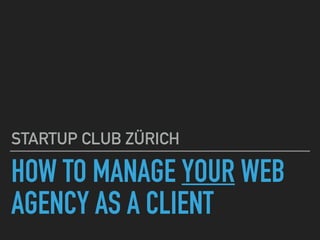 HOW TO MANAGE YOUR WEB
AGENCY AS A CLIENT
STARTUP CLUB ZÜRICH
 