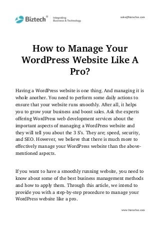sales@biztechcs.com
How to Manage Your
WordPress Website Like A
Pro?
Having a WordPress website is one thing. And managing it is
whole another. You need to perform some daily actions to 
ensure that your website runs smoothly. After all, it helps 
you to grow your business and boost sales. Ask the experts 
offering WordPress web development services about the 
important aspects of managing a WordPress website and 
they will tell you about the 3 S’s. They are; speed, security, 
and SEO. However, we believe that there is much more to 
effectively manage your WordPress website than the above­
mentioned aspects.
If you want to have a smoothly running website, you need to
know about some of the best business management methods 
and how to apply them. Through this article, we intend to 
provide you with a step­by­step procedure to manage your 
WordPress website like a pro.
www.biztechcs.com
 