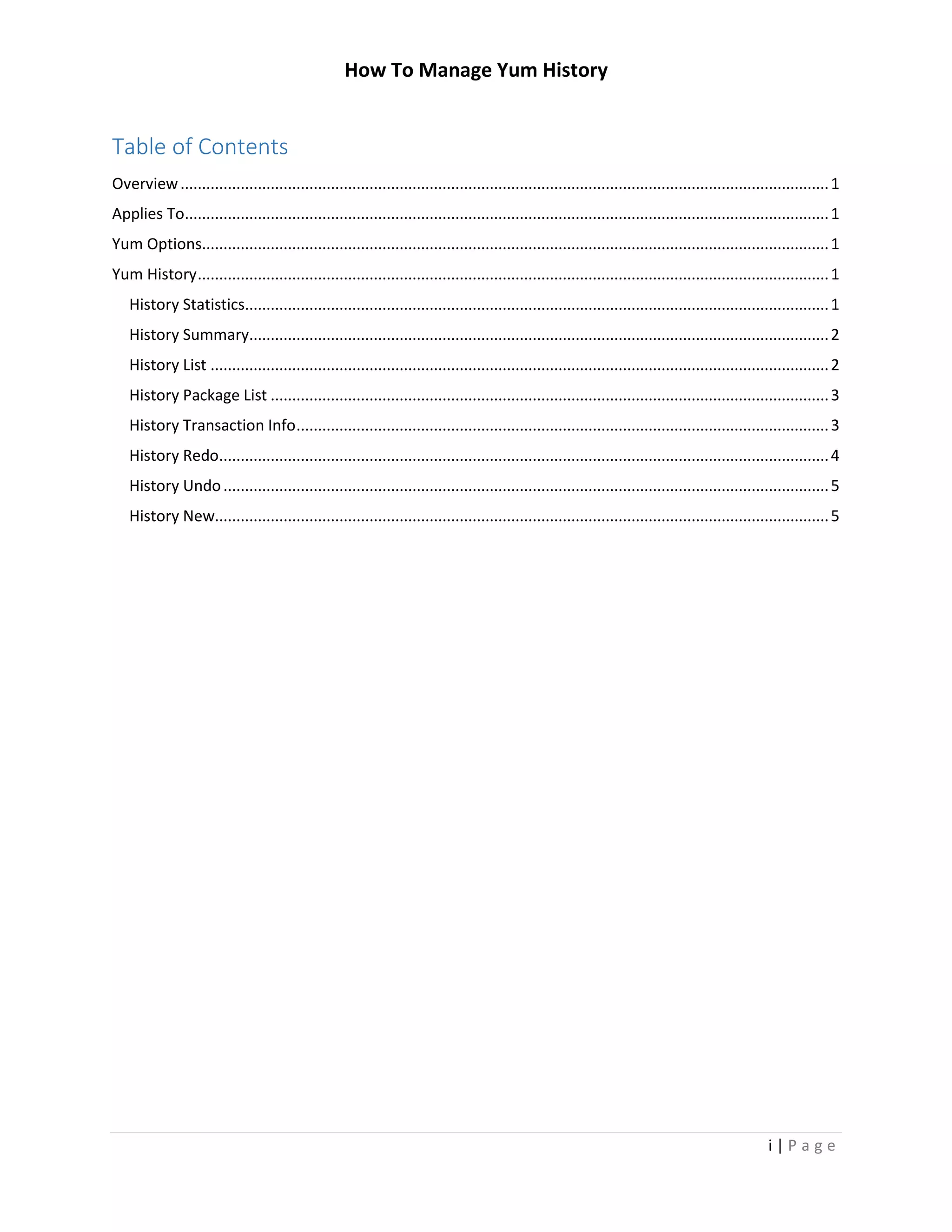How To Manage Yum History
i | P a g e
Table of Contents
Overview.......................................................................................................................................................1
Applies To......................................................................................................................................................1
Yum Options..................................................................................................................................................1
Yum History...................................................................................................................................................1
History Statistics........................................................................................................................................1
History Summary.......................................................................................................................................2
History List ................................................................................................................................................2
History Package List ..................................................................................................................................3
History Transaction Info............................................................................................................................3
History Redo..............................................................................................................................................4
History Undo.............................................................................................................................................5
History New...............................................................................................................................................5
 