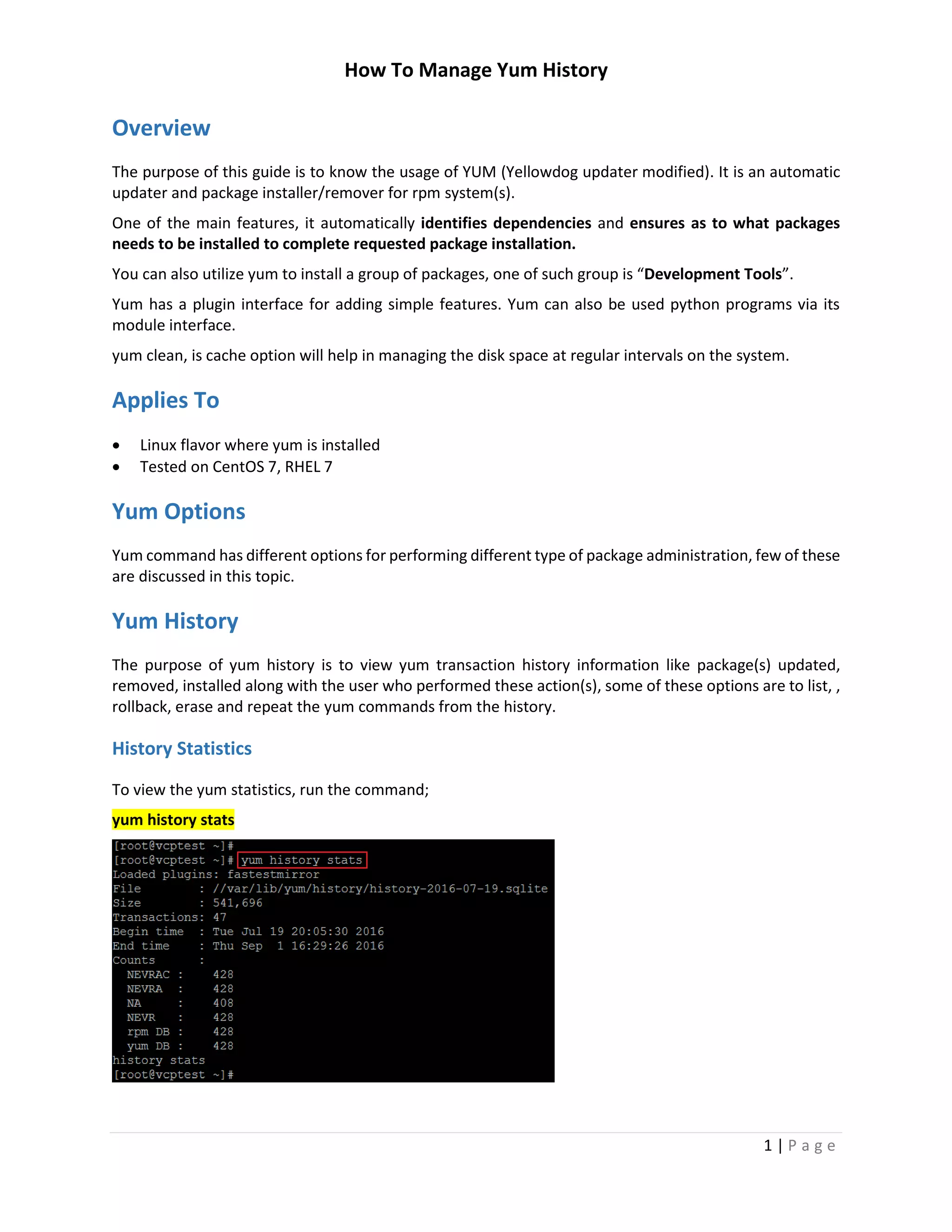How To Manage Yum History
1 | P a g e
Overview
The purpose of this guide is to know the usage of YUM (Yellowdog updater modified). It is an automatic
updater and package installer/remover for rpm system(s).
One of the main features, it automatically identifies dependencies and ensures as to what packages
needs to be installed to complete requested package installation.
You can also utilize yum to install a group of packages, one of such group is “Development Tools”.
Yum has a plugin interface for adding simple features. Yum can also be used python programs via its
module interface.
yum clean, is cache option will help in managing the disk space at regular intervals on the system.
Applies To
 Linux flavor where yum is installed
 Tested on CentOS 7, RHEL 7
Yum Options
Yum command has different options for performing different type of package administration, few of these
are discussed in this topic.
Yum History
The purpose of yum history is to view yum transaction history information like package(s) updated,
removed, installed along with the user who performed these action(s), some of these options are to list, ,
rollback, erase and repeat the yum commands from the history.
History Statistics
To view the yum statistics, run the command;
yum history stats
 