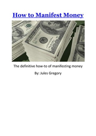  HYPERLINK quot;
http://binauralaudios.comquot;
 How to Manifest Money<br />The definitive how-to of manifesting money<br />By: Jules Gregory<br />Playfulness<br />The most important aspect of manifesting money is to approach it from the right heartset. Think of your heartset as the overall vibe of your relationship to the activity of attracting money. How would you describe that relationship? Is it greedy, needy, excited, hopeful, etc?<br />If you approach this process from a place of neediness, clinginess, scarcity, or too much seriousness, you’ll most likely fail. That’s the right vibe for attracting nothing — or for making things worse by attracting unwanted expenses — but it’s not the right vibe for attracting money.<br />So if you come at this from a place of saying, “I really need $1000 to pay my rent next month, so I’m going to focus hard on manifesting it via the Law of Attraction,” well… good luck with that. But I’d bet against you.<br />A slightly better vibe is that of hope, but this is still a pretty weak vibe. Hope won’t get you very far.<br />A much better vibe is to come from a place of curiosity and experimentation. Go into a state of childlike wonder. With this vibe you may begin to generate some interesting results.<br />An even stronger vibe is to generate feelings of playfulness and excitement. This is a great vibe for manifesting money. In the next section, I’ll share a story to illustrate how I do this with my daughter.<br />Knowing<br />When you want to manifest money, it’s important to know that it’s already there. If it’s hidden at all, it’s hiding in plain sight, waiting for you to notice it and pick it up. This applies whether we’re talking about cash found on the ground or opportunities that will generate cash.<br />Know that the cash and the opportunities are right in front of your face. You just have to adjust your “eyes” to see them. You do this by shifting your vibe — your frequencies of thought and emotion — to one that’s capable of detecting the money.<br />It’s fun to think of this vibe-shifting process as shifting dimensions, as if you’re tuning in to a different perceptual frequency spectrum. That other reality was there all along. You just couldn’t see it before because you were tuned in to incompatible perceptual frequencies, frequencies that made the money invisible and undetectable by your senses. Maybe you were stuck on the red part of the spectrum, while the money was hanging out in the blue part.<br />Obviously your senses pick up a lot as you go about your day, but you only notice a puny fraction of all that input. In order to manifest money, you need to tune your senses to bring to your attention useful input that you’ve been subconsciously dismissing as irrelevant background noise. This tuning process takes some time, but you can definitely do it.<br />Lately I’ve been teaching my daughter (age 10) how to manifest coins. I do this by turning it into a game. When we’re out walking together, I challenge her to see if she can find more coins than I can.<br />The first time I did this, she was really bad at it. I found several coins during our walk together, often coins that she walked right past without even noticing. Instead of finding coins, she didn’t notice anything. The coins didn’t register within her perceptual reality.<br />Later on she began noticing things that were close to coins, but not coins. She found bottle caps, paper clips, scraps of paper, and coin-like smudges on the floor — everything but coins. I kept pointing out to her that there are coins everywhere, but you have to tune in to the “coin abundance frequency” to see them. Each time I found a coin and showed it to her, I could tell it was gradually helping her tune in to the right perceptual frequency.<br />One reason she was bad at this game was that she was tuning out the possible existence of coins everywhere she walked. She just didn’t think there could be that many coins hiding in plain sight. By demonstrating to her that the coins were indeed there and that she was simply failing to notice them, I helped shift her beliefs. She stopped thinking of the game as something outside her control (relying on luck or chance), and she began thinking of what she could control (her open-mindedness and attentiveness).<br />At first when she would walk past a coin, and I’d pick it up and say, “Look at this. There was a nickel there, and you walked right past it! Your eyes definitely saw it because you were looking in that direction, but the coin didn’t register in your mind. You still need to adjust yourself to the right vibe. Remember — the coins are everywhere! You just have to command your eyes to notice them.”<br />Initially this surprised her. She could dismiss it as luck… or as some kind of trick… or as a momentary lapse of her part. Then when it kept happening, it began to frustrate her. I helped her shift that frustration to amusement by pointing out that she was really good at finding bottle caps and smudges, and we had some laughs about that. She just needed to adjust her mind a little bit more to notice the coins.<br />Finally she began to accept that yes, there really are coins everywhere, and she only has to notice them. It seemed like she was beginning to tell her eyes and her mind to get with the program and start noticing the coins.<br />She has a competitive side, so I played to that by challenging her to find more coins than me, which boosted her motivation and desire to get good at it. She knows that technically it’s a fair game, and she even gave herself an advantage by walking in front of me, so she could be the first to spot new coins. And since she’s only 4′9″ inches tall, she’s a lot closer to the ground than I am.<br />Gradually she got better at the game. We went out yesterday and played again. In an hour of walking around town, she found 46 cents: 1 quarter, 3 nickels, and 6 pennies. In that same time, I found only 6 cents. She won the game for the first time and was pretty excited about it. And of course I gave her lots of accolades for it, so as to encourage her to keep improving.<br />I dare say she’s probably better at finding coins than I am now. She now knows there are coins everywhere, but she also really gets into the playful and competitive spirit of the game, which is much more exciting for her than it is for me. I think partly she likes knowing that it’s a fair game that either of us can win, and there’s no reason she can’t be at least as skillful as I am.<br />When it comes to creating a vibe of playfulness and excitement, children can easily be more masterful than adults. This is the same vibe we need to recreate as adults in order to manifest whatever we desire.<br />It may sound silly to do this as an adult, but it’s a game worth playing. When you’re out with friends sometime, have a contest to see who can manifest the most money. You may not get too excited about finding coins, but you may generate some excitement about trying to best your friends in a silly contest. That silliness will actually help you get the right vibe, thereby improving your ability to manifest money.<br />Detachment<br />People often get confused about the relationship between desire and detachment. Aren’t they diametrically opposed? How can you have both at the same time? Isn’t desire a form of attachment?<br />No, these aren’t in conflict. They coexist perfectly.<br />Let me ’splain.<br />Desire is about what you wish to create. You could describe this vibe as passion, excitement, or even lust. It’s a delicious pool of emotions you summon by focusing on a new target. The stronger your desire, the better, so amp it up!<br />Detachment, on the other hand, is about how those desires ultimately manifest for you. When you become too attached to when and how your desires show up, you screw up the manifesting process. Instead of holding the vibe of playfulness and abundance, you start sending out signals like concern, worry, and stress. Don’t do that!<br />Would you become stressed and worried if you couldn’t find enough coins on the ground? Would that vibe improve your performance? No, that would only lower your performance.<br />When you notice that you’re getting frustrated, pause, breathe, and go back to the desire side. Hold that vision of the creation you wish to experience, and wallow in the positive sensations of being there in your heart, mind, and spirit. Know that physical reality will soon catch up, as long as you keep holding the right vibe.<br />When you feel moved to take action from a place of passion and excitement, not stress, then go ahead and let those actions flow through you. It will seem to be more work to stop yourself — you’ll feel like you’re chickening out and holding back if you stay still. Follow your impulses. But don’t worry about the immediate results of those actions. There may be some twists and turns along the way.<br />Power<br />When manifesting money, it’s especially important that you don’t give your power away to money. This negates your creative ability, and the money probably won’t arrive if you do that. This is a VERY common mistake.<br />You can’t effectively wield the power of manifestation by believing that you can manifest something you desire (i.e. money) while simultaneously believing that something you desire has power over you (i.e. money).<br />If you want to manifest money, you CANNOT believe that money is a power source. Money cannot give you wealth or abundance or happiness. It really can’t give you anything. Money just sits there — all the power comes from you. If you believe that having more money will give you any additional power at all, then you’re actually holding the vibe that says, “I’m too weak to attract money.” You’ll have to get a job instead. <br />Think of it like this. If you want to manifest money, but you believe that money is its own power source, then deep down you’re giving money the power to say no to you. If money has power, then it can refuse to show up.<br />Instead of this crazy wrong approach, in your mindset and heartset, you must KNOW that you’re completely 100% dominant over money and that money is completely 100% submissive to you. You’re in total command of it. If you order it to show up, it must obey you. It has no power of its own. It cannot refuse you.<br />When you manifest money, you are COMMANDING it to come into your reality. You’re the CREATOR. Money has no choice but to obey you, but only if you wield your true power. If you give your power away to money, then you empower money to deny your requests. Money will say, “Well, if you’re letting me decide, then no, I’m staying over here.”<br />If you approach money like a power source of its own, then by trying to manifest it, you’re really trying to overpower it, and in such a contest you’ll usually lose. That contest, however, is completely internal — and pretty much insane. It’s like trying to arm wrestle yourself. How can you win? It’s a false reality you’re projecting because you aren’t ready to fully wield your own power yet.<br />Remember that money is nothing but a number. Or it’s pieces of metal and paper. How could it possibly be more powerful than a conscious human being such as yourself?<br />If you think that once you have money, you will become stronger, you’re crazy. Absolutely deluded! More likely — if you actually did manifest money from that kind of vibe — you’d grow even weaker. This would be a bad outcome for you, even though it seems like what you want. You’d be a weak-minded, weak-hearted person with more money, and you’d still see the money as more powerful than you, even while it’s in your possession. You’d then become attached to it and afraid of losing it because you’d still mistakenly see it as a power source. It would become a source of security for you, a constantly vulnerable one. The more money you had, the more paranoid you’d become about losing it. This would really mess you up big time. So be very, very glad that you naturally attract less money when you think of money as a power source. If you invite money into your life from that crazy frame of giving away your power, then money will become your Master, and you will be forever its slave. Don’t even go there!<br />If money has no power, then why manifest it at all? In truth, you don’t need to. But if you wish to manifest money, then do it as a game. Money is a just toy you can play with. Get excited about the experience of manifesting money, but don’t put any attention into what you’d do with the money once you have it. It’s merely a number.<br />If you desire something you think money will give you, then focus on that desire directly, not on the money you think you need to get it. Money may or may not be part of the manifestation process.<br />Only focus on manifesting money directly if you’re capable of seeing the money as a plaything, like a video game score. It’s only something to manifest for fun, not something to get all worked up and stressed about.<br />Once again, do NOT give your power away to money. You must know that money is completely powerless. All the power is within you, never out there.<br />Upgrading<br />When manifesting money, start small and work up to larger amounts. See it as a score you’re aiming to increase, but don’t put larger amounts on a pedestal by assuming they’re more difficult to manifest.<br />I started with manifesting pennies in the Summer of 2006. Then I graduated to nickels, dimes, and quarters. I focused on quarters for several weeks. Then I progressed to dollars to $100 to $1000 to $10K to $50K. Overall it took less than a year to go from manifesting pennies to manifesting $50K. After that point I become more interested in non-monetary manifesting and had some especially fun times with manifesting in my social life — friends, mentors, and other yumminess. In fact, I honestly feel that manifesting money is a bit boring compared to all the other cool stuff you can manifest. It’s like playing a video game and obsessing over the score. That can be fun for a while, but eventually you want to focus on more interesting aspects of the game world.<br />If you can get good at manifesting coins, you can manifest larger sums too. The process is the same. Only some limiting beliefs of yours may stand in the way. But as you gradually upgrade to larger sums, you can collapse those false beliefs.<br />Once Emily gets good at manifesting coins and feels comfortable and confident with it, I’ll start challenging her to manifest larger sums. She may not find money on the ground as often, but it will show up in other ways.<br />Money comes to you through the filters of your beliefs, but you don’t have to change your beliefs radically. You just have to open enough of a portal in your beliefs to allow different sums to come to you.<br />Coins may be found on the ground while you’re walking around. Bills will sometimes be found on the ground too. Larger sums may manifest in the form of exchanges, business deals, inheritances, inspired action, and other ways. Assume that those larger sums are right in front of your face, staring at you and screaming at you to notice them. You just have to tune your vibe to the right frequency to pick them up.<br />I’ve noticed that as I’ve shifted my vibe to manifest larger sums of money and to manifest new experiences in other parts of my life, I seem to fall out of resonance with manifesting smaller sums. I’m not as good at manifesting coins as I was in 2006. That’s because my vibe isn’t tuned in to the coin manifesting frequency as much. These days I’m spending more time using the LoA to manifest cool social connections and travel experiences. I’ve tuned my vibe to focus on that part of the perceptual frequency. I also feel more excited and playful about manifesting in these other areas as opposed to adding to my financial score.<br />Congruency<br />Every relationship in your life contributes to the overall vibe you’re putting out. This includes all the different ways you relate to money.<br />For example, if your job sucks and doesn’t pay you very well, and you try to manifest money on the side, that probably won’t work so well because each time you go to work at your job, you risk re-triggering the vibe of feeling financially under-appreciated.<br />This is where lots of people get stuck with the LoA. They put out conflicting vibes every day. They may visualize having more money and feeling abundant and grateful, but then they go to the grocery store, and they buy cheap, low quality food because in the back of their mind, they’re saying to themselves that they can’t afford the good stuff. And that naturally cancels out the vibe of abundance, so the result is no change.<br />If your current circumstances cause you to emit conflicting vibes, then even as you go through the motions of acting in accordance with a scarcer financial situation than you’d like, keep your vibe focused on that of abundance. The best way to do that is by holding the heartset of gratitude. So even if you buy cheap, low-quality food, hold the vibe that you’re grateful for it and that you appreciate it. Feel appreciative that such food exists and that it’s within your budget. And then look at the high quality stuff, and emotionally invite it into your life. If possible, find one way in which you can splurge for higher quality items, like buying a few organic apples, and feel grateful that you can do that. And when you eat those apples, really enjoy them, and intend to receive more of the same.<br />But do NOT beat yourself up for not being able to afford what you desire. That will only lower your vibe.<br />Do like I did with Emily when she kept finding bottle caps and smudges. Praise yourself for succeeding at what you’re already manifesting, and then command your senses to adjust to a more abundant part of the spectrum of reality. Be patient with yourself — you’ll get it.<br />Whenever you start feeling bad about your financial situation, see that as a form of feedback. Let it become an immediate trigger to refocus on your desires. Say to yourself, “Okay, obviously I don’t want this. So what do I want instead?” Then think about happier alternatives; allow your mind to go there, and let the resulting new vibe flow through you.<br />Manifesting money is a fun challenge. It’s definitely doable if you approach it from a place of playfulness, knowing, and power. It does involve some discipline, but the discipline is mental and emotional, not physical.<br />You aren’t going to let a 10-year old girl kick your ass at this game, are you? <br />The Fastest Way To Guarantee Motivation & Success<br />