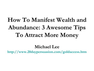 How To Manifest Wealth and Abundance: 3 Awesome Tips To Attract More Money Michael Lee http://www.20daypersuasion.com/goldaccess.htm 
