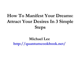 How To Manifest Your Dreams: Attract Your Desires In 3 Simple Steps Michael Lee http://quantumcookbook.net/ 