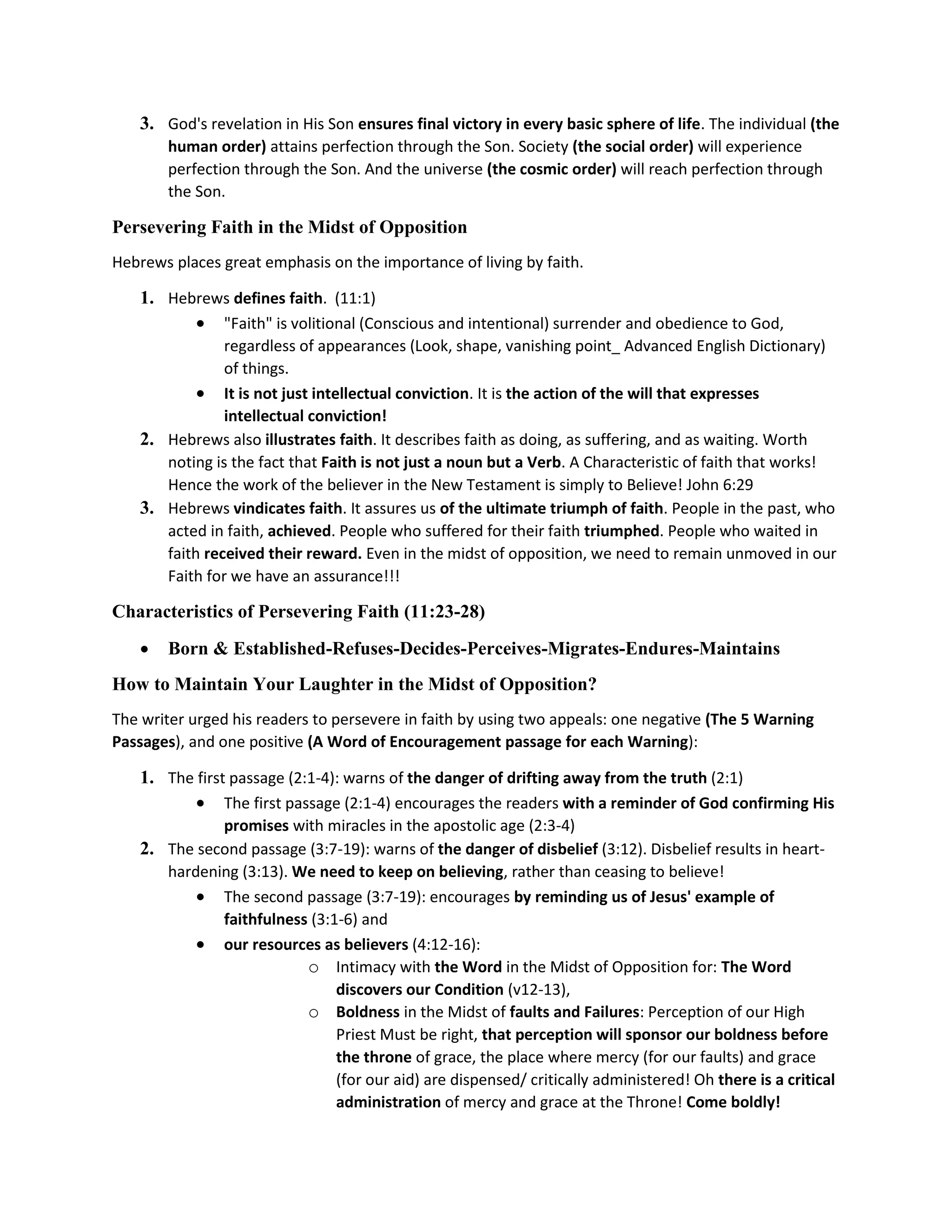 3. God's revelation in His Son ensures final victory in every basic sphere of life. The individual (the
human order) attains perfection through the Son. Society (the social order) will experience
perfection through the Son. And the universe (the cosmic order) will reach perfection through
the Son.
Persevering Faith in the Midst of Opposition
Hebrews places great emphasis on the importance of living by faith.
1. Hebrews defines faith. (11:1)
 "Faith" is volitional (Conscious and intentional) surrender and obedience to God,
regardless of appearances (Look, shape, vanishing point_ Advanced English Dictionary)
of things.
 It is not just intellectual conviction. It is the action of the will that expresses
intellectual conviction!
2. Hebrews also illustrates faith. It describes faith as doing, as suffering, and as waiting. Worth
noting is the fact that Faith is not just a noun but a Verb. A Characteristic of faith that works!
Hence the work of the believer in the New Testament is simply to Believe! John 6:29
3. Hebrews vindicates faith. It assures us of the ultimate triumph of faith. People in the past, who
acted in faith, achieved. People who suffered for their faith triumphed. People who waited in
faith received their reward. Even in the midst of opposition, we need to remain unmoved in our
Faith for we have an assurance!!!
Characteristics of Persevering Faith (11:23-28)
 Born & Established-Refuses-Decides-Perceives-Migrates-Endures-Maintains
How to Maintain Your Laughter in the Midst of Opposition?
The writer urged his readers to persevere in faith by using two appeals: one negative (The 5 Warning
Passages), and one positive (A Word of Encouragement passage for each Warning):
1. The first passage (2:1-4): warns of the danger of drifting away from the truth (2:1)
 The first passage (2:1-4) encourages the readers with a reminder of God confirming His
promises with miracles in the apostolic age (2:3-4)
2. The second passage (3:7-19): warns of the danger of disbelief (3:12). Disbelief results in heart-
hardening (3:13). We need to keep on believing, rather than ceasing to believe!
 The second passage (3:7-19): encourages by reminding us of Jesus' example of
faithfulness (3:1-6) and
 our resources as believers (4:12-16):
o Intimacy with the Word in the Midst of Opposition for: The Word
discovers our Condition (v12-13),
o Boldness in the Midst of faults and Failures: Perception of our High
Priest Must be right, that perception will sponsor our boldness before
the throne of grace, the place where mercy (for our faults) and grace
(for our aid) are dispensed/ critically administered! Oh there is a critical
administration of mercy and grace at the Throne! Come boldly!
 