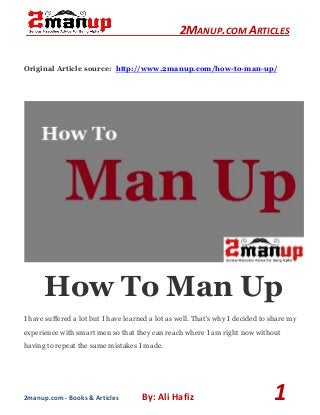 2MANUP.COM ARTICLES
2manup.com - Books & Articles By: Ali Hafiz 1
Original Article source: http://www.2manup.com/how-to-man-up/
How To Man Up
I have suffered a lot but I have learned a lot as well. That's why I decided to share my
experience with smart men so that they can reach where I am right now without
having to repeat the same mistakes I made.
 