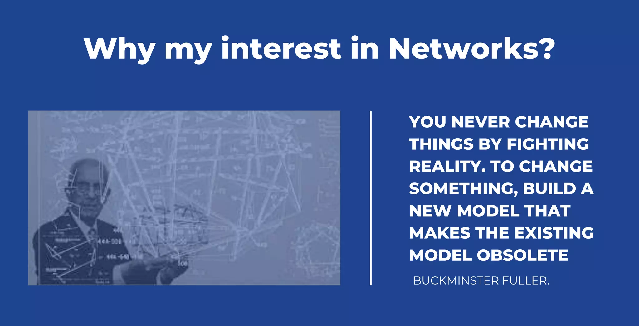 YOU NEVER CHANGE
THINGS BY FIGHTING
REALITY. TO CHANGE
SOMETHING, BUILD A
NEW MODEL THAT
MAKES THE EXISTING
MODEL OBSOLETE
BUCKMINSTER FULLER.
Why my interest in Networks?
 