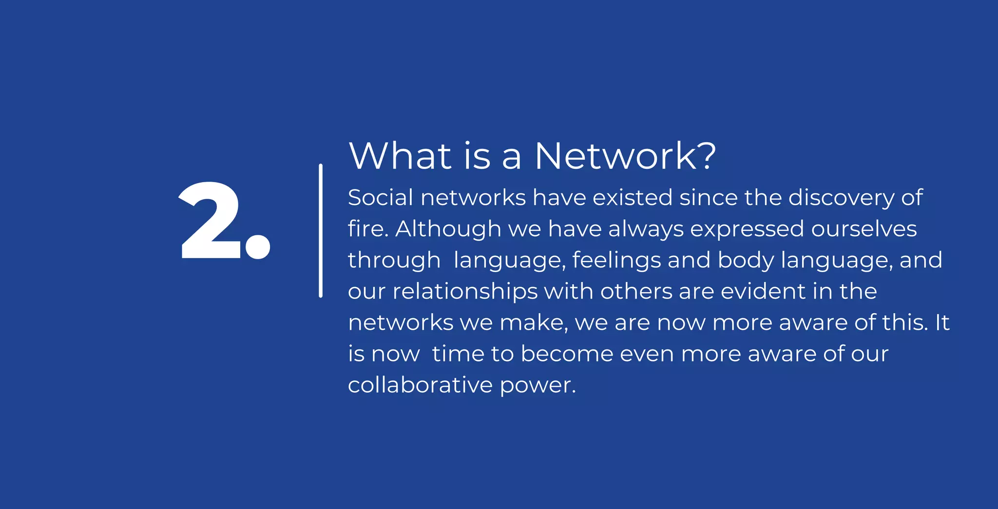 What is a Network?
Social networks have existed since the discovery of
fire. Although we have always expressed ourselves
through language, feelings and body language, and
our relationships with others are evident in the
networks we make, we are now more aware of this. It
is now time to become even more aware of our
collaborative power.
2.
 