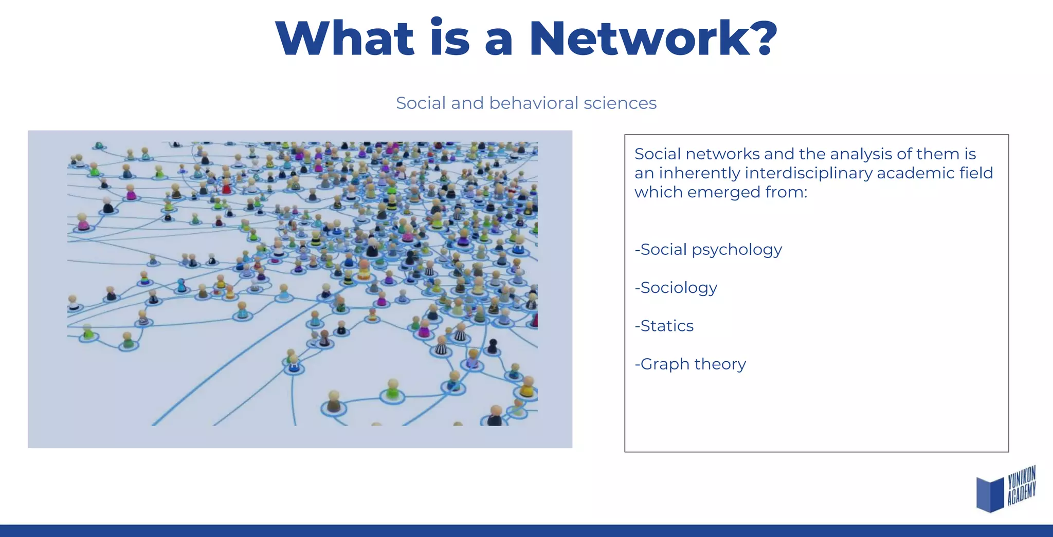 Social and behavioral sciences
Social networks and the analysis of them is
an inherently interdisciplinary academic field
which emerged from:
-Social psychology
-Sociology
-Statics
-Graph theory
What is a Network?
 
