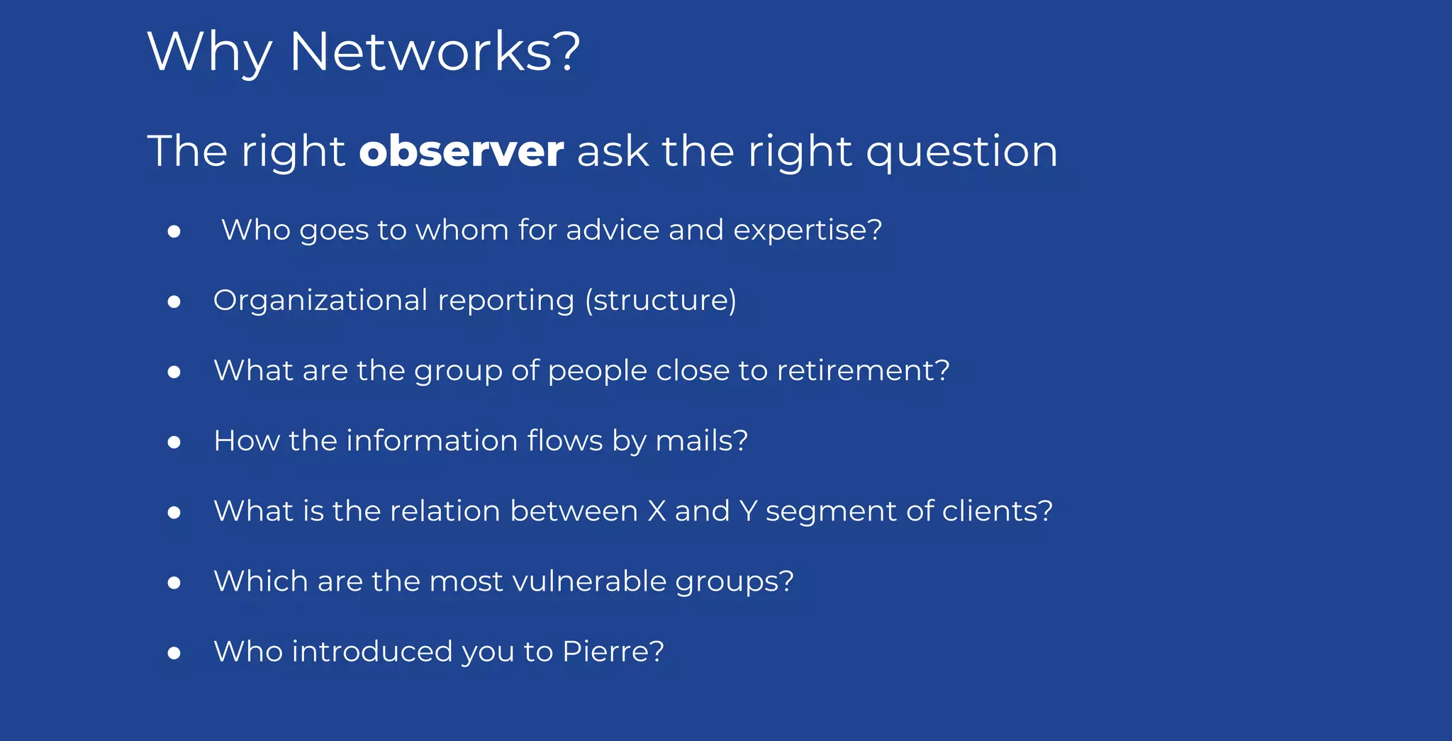 The right observer ask the right question
● Who goes to whom for advice and expertise?
● Organizational reporting (structure)
● What are the group of people close to retirement?
● How the information flows by mails?
● What is the relation between X and Y segment of clients?
● Which are the most vulnerable groups?
● Who introduced you to Pierre?
Why Networks?
 