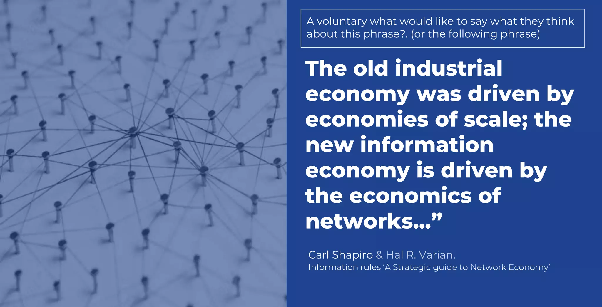Carl Shapiro & Hal R. Varian.
Information rules ‘A Strategic guide to Network Economy’
The old industrial
economy was driven by
economies of scale; the
new information
economy is driven by
the economics of
networks...”
A voluntary what would like to say what they think
about this phrase?. (or the following phrase)
 