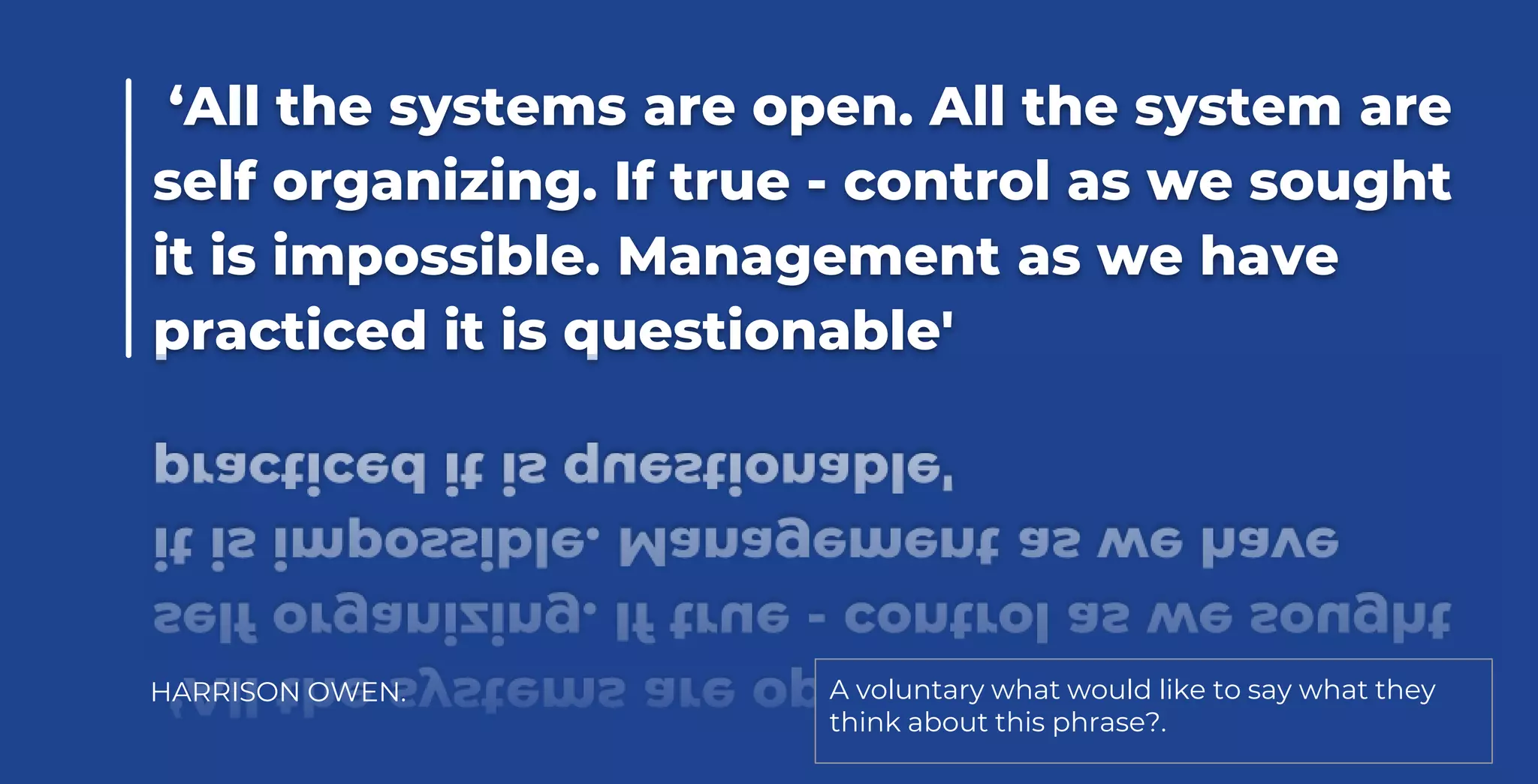 ‘All the systems are open. All the system are
self organizing. If true - control as we sought
it is impossible. Management as we have
practiced it is questionable'
HARRISON OWEN. A voluntary what would like to say what they
think about this phrase?.
 